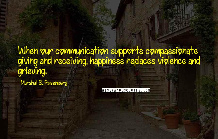 Marshall B. Rosenberg Quotes: When our communication supports compassionate giving and receiving, happiness replaces violence and grieving.