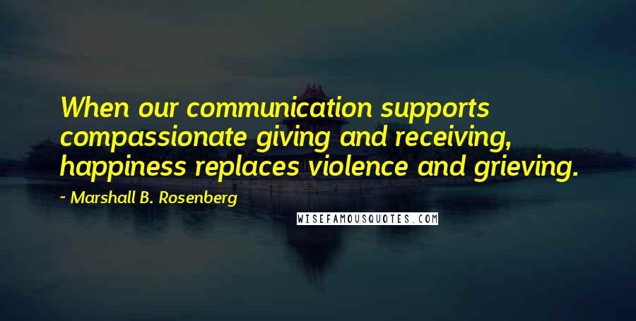 Marshall B. Rosenberg Quotes: When our communication supports compassionate giving and receiving, happiness replaces violence and grieving.