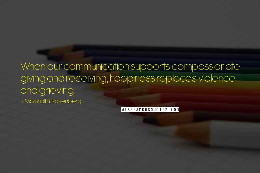 Marshall B. Rosenberg Quotes: When our communication supports compassionate giving and receiving, happiness replaces violence and grieving.
