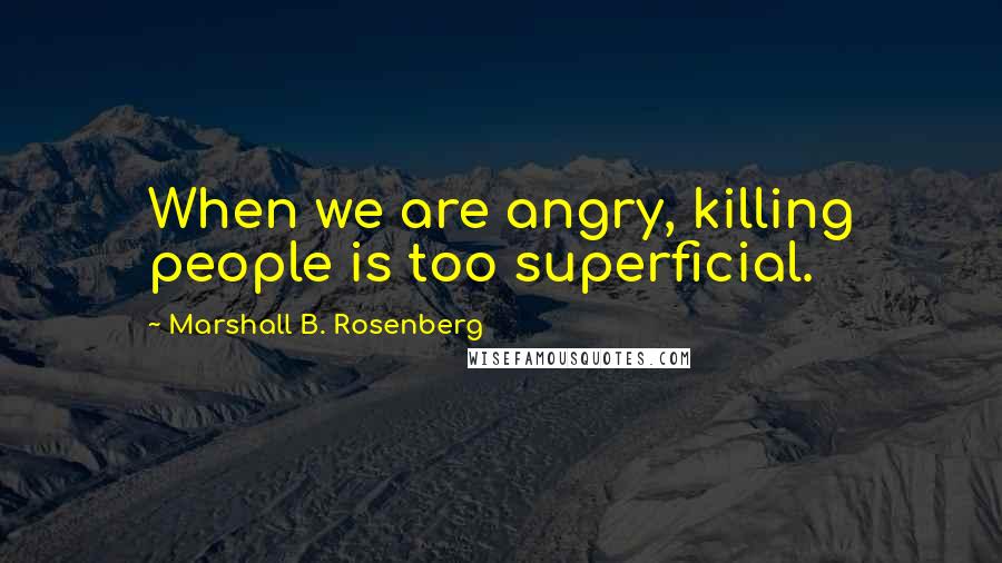 Marshall B. Rosenberg Quotes: When we are angry, killing people is too superficial.