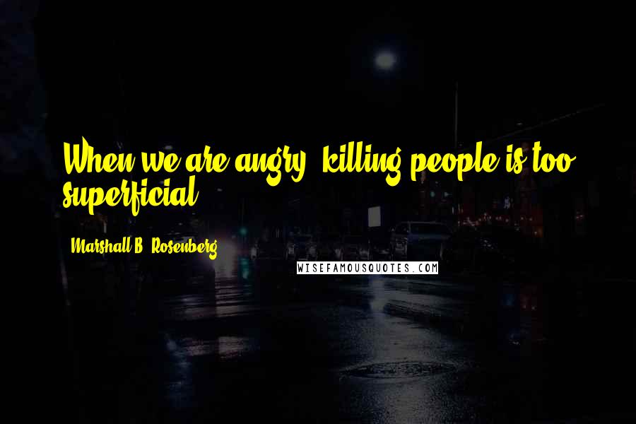 Marshall B. Rosenberg Quotes: When we are angry, killing people is too superficial.