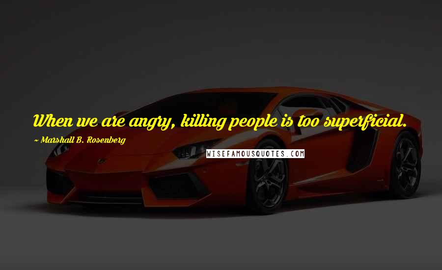 Marshall B. Rosenberg Quotes: When we are angry, killing people is too superficial.