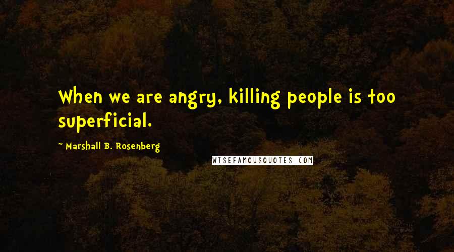 Marshall B. Rosenberg Quotes: When we are angry, killing people is too superficial.