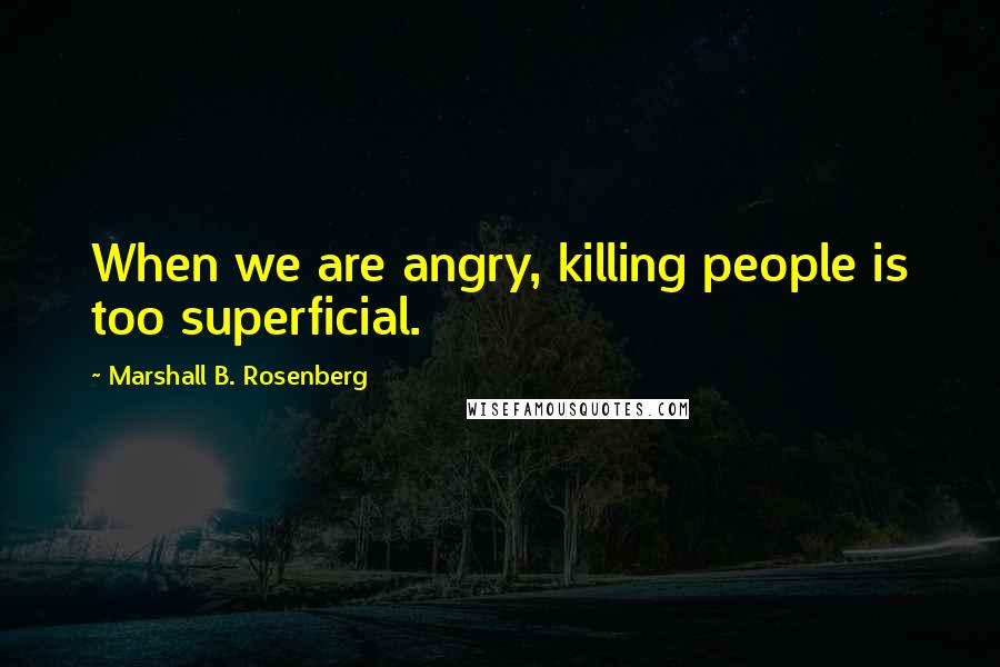 Marshall B. Rosenberg Quotes: When we are angry, killing people is too superficial.