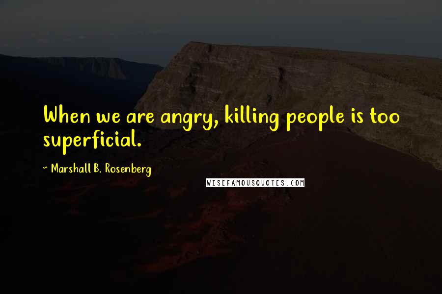 Marshall B. Rosenberg Quotes: When we are angry, killing people is too superficial.