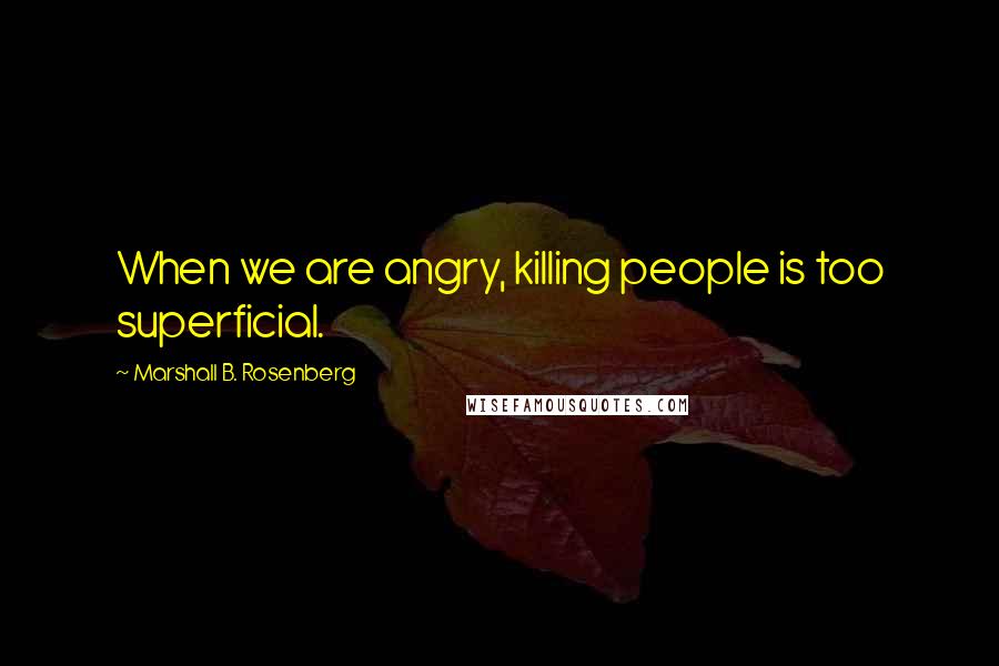 Marshall B. Rosenberg Quotes: When we are angry, killing people is too superficial.