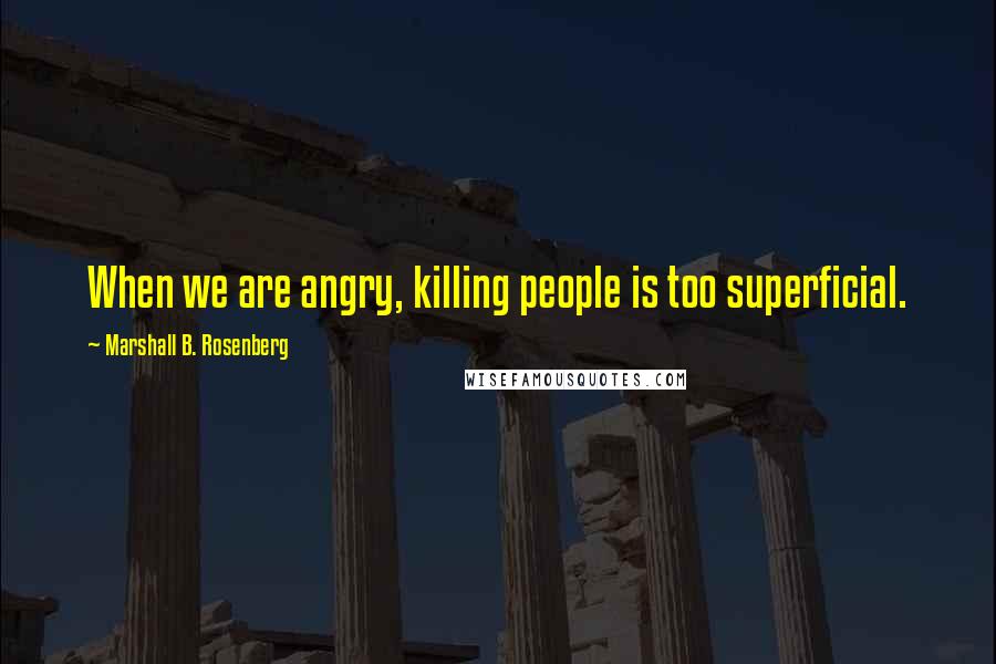 Marshall B. Rosenberg Quotes: When we are angry, killing people is too superficial.