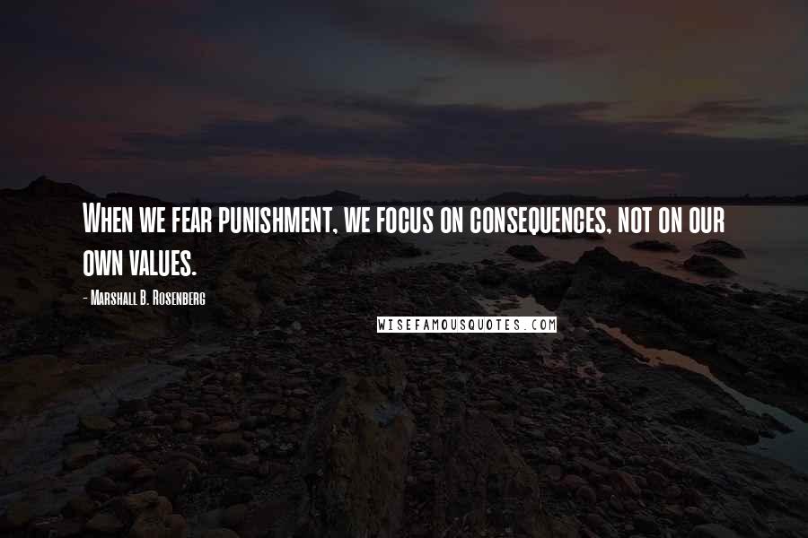Marshall B. Rosenberg Quotes: When we fear punishment, we focus on consequences, not on our own values.