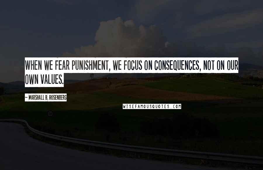 Marshall B. Rosenberg Quotes: When we fear punishment, we focus on consequences, not on our own values.