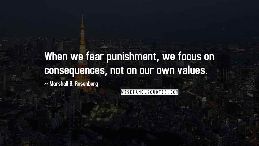 Marshall B. Rosenberg Quotes: When we fear punishment, we focus on consequences, not on our own values.