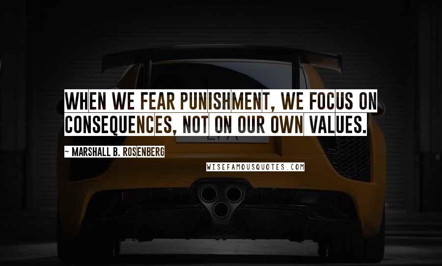 Marshall B. Rosenberg Quotes: When we fear punishment, we focus on consequences, not on our own values.
