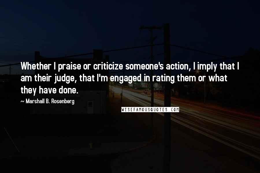 Marshall B. Rosenberg Quotes: Whether I praise or criticize someone's action, I imply that I am their judge, that I'm engaged in rating them or what they have done.