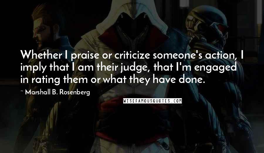 Marshall B. Rosenberg Quotes: Whether I praise or criticize someone's action, I imply that I am their judge, that I'm engaged in rating them or what they have done.