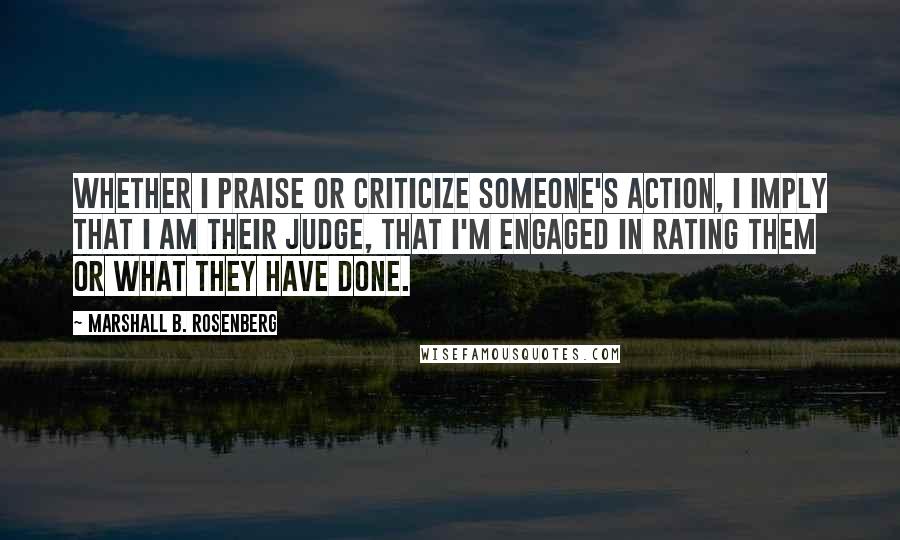 Marshall B. Rosenberg Quotes: Whether I praise or criticize someone's action, I imply that I am their judge, that I'm engaged in rating them or what they have done.