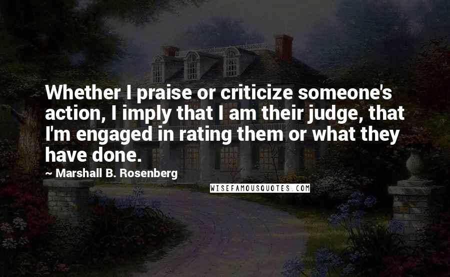 Marshall B. Rosenberg Quotes: Whether I praise or criticize someone's action, I imply that I am their judge, that I'm engaged in rating them or what they have done.