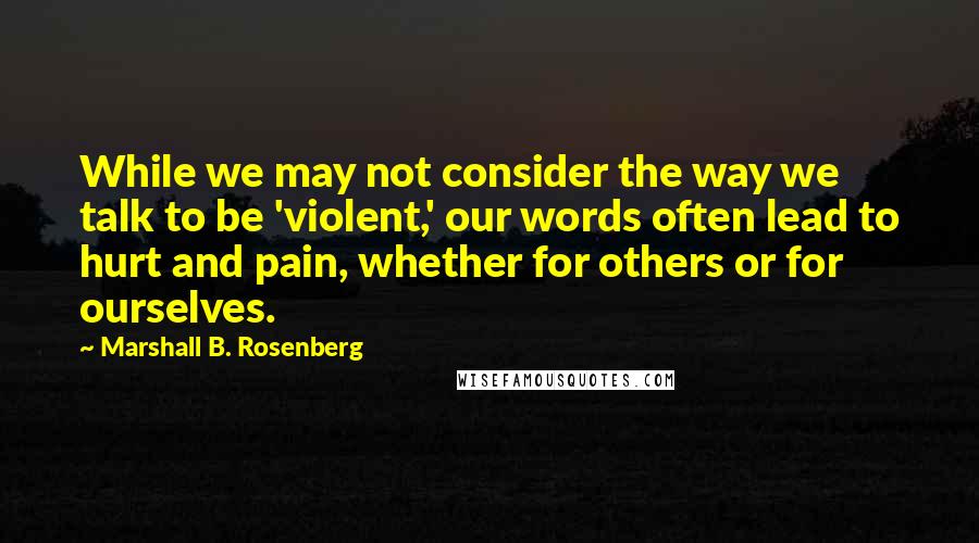 Marshall B. Rosenberg Quotes: While we may not consider the way we talk to be 'violent,' our words often lead to hurt and pain, whether for others or for ourselves.