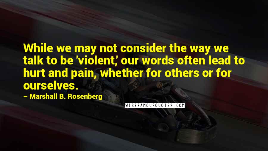 Marshall B. Rosenberg Quotes: While we may not consider the way we talk to be 'violent,' our words often lead to hurt and pain, whether for others or for ourselves.