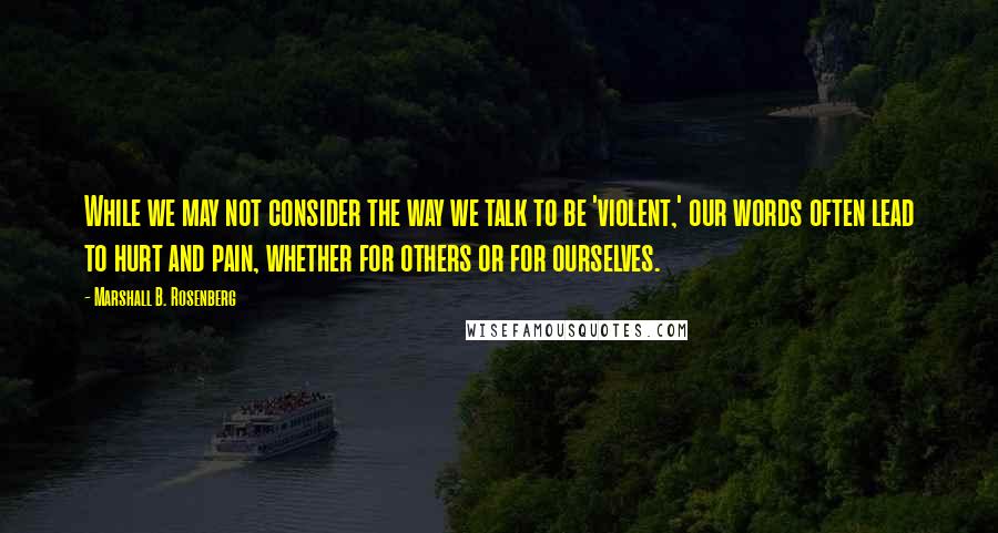 Marshall B. Rosenberg Quotes: While we may not consider the way we talk to be 'violent,' our words often lead to hurt and pain, whether for others or for ourselves.