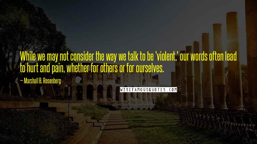 Marshall B. Rosenberg Quotes: While we may not consider the way we talk to be 'violent,' our words often lead to hurt and pain, whether for others or for ourselves.