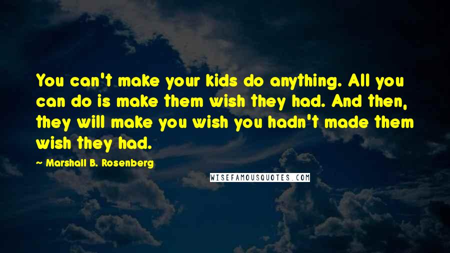 Marshall B. Rosenberg Quotes: You can't make your kids do anything. All you can do is make them wish they had. And then, they will make you wish you hadn't made them wish they had.