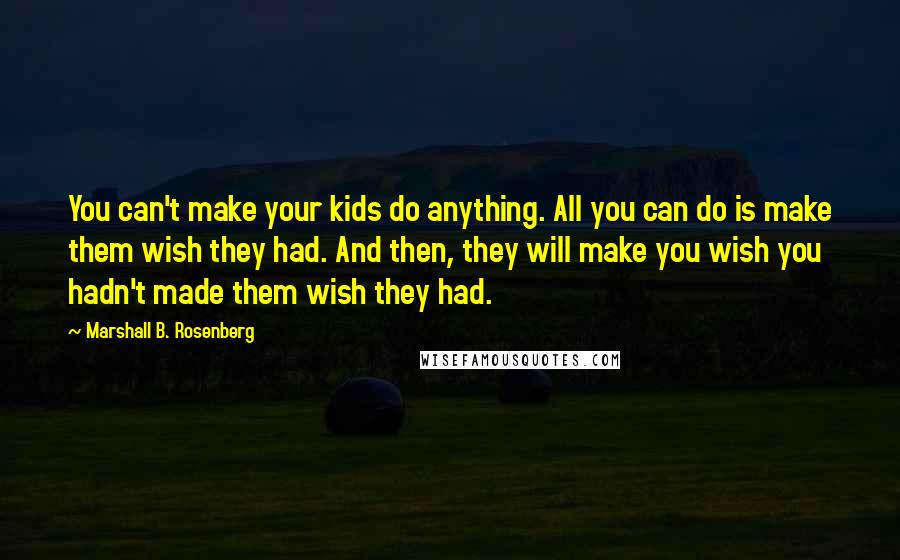 Marshall B. Rosenberg Quotes: You can't make your kids do anything. All you can do is make them wish they had. And then, they will make you wish you hadn't made them wish they had.