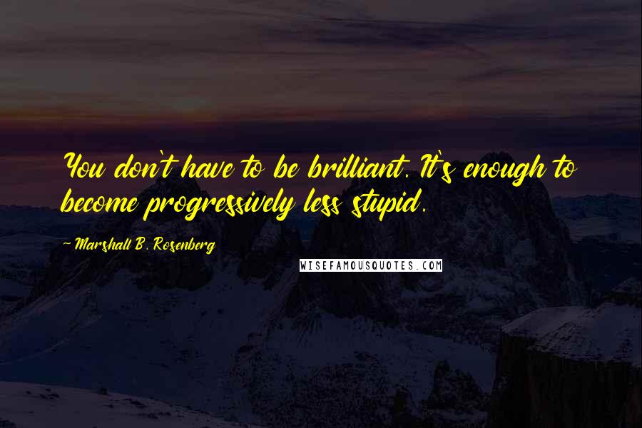 Marshall B. Rosenberg Quotes: You don't have to be brilliant. It's enough to become progressively less stupid.