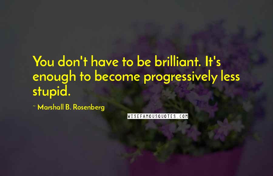 Marshall B. Rosenberg Quotes: You don't have to be brilliant. It's enough to become progressively less stupid.