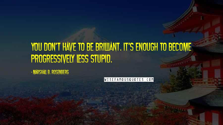 Marshall B. Rosenberg Quotes: You don't have to be brilliant. It's enough to become progressively less stupid.