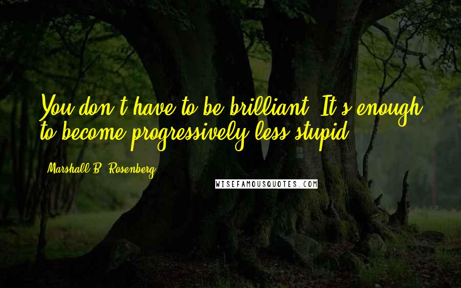 Marshall B. Rosenberg Quotes: You don't have to be brilliant. It's enough to become progressively less stupid.