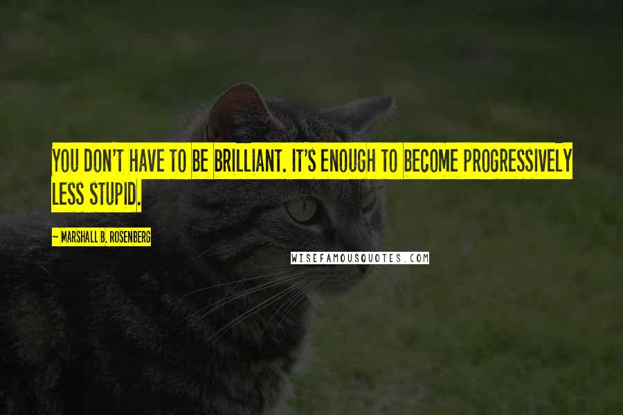 Marshall B. Rosenberg Quotes: You don't have to be brilliant. It's enough to become progressively less stupid.