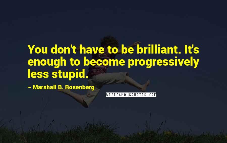 Marshall B. Rosenberg Quotes: You don't have to be brilliant. It's enough to become progressively less stupid.