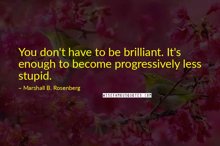 Marshall B. Rosenberg Quotes: You don't have to be brilliant. It's enough to become progressively less stupid.