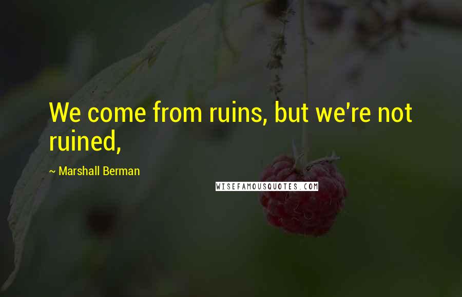 Marshall Berman Quotes: We come from ruins, but we're not ruined,