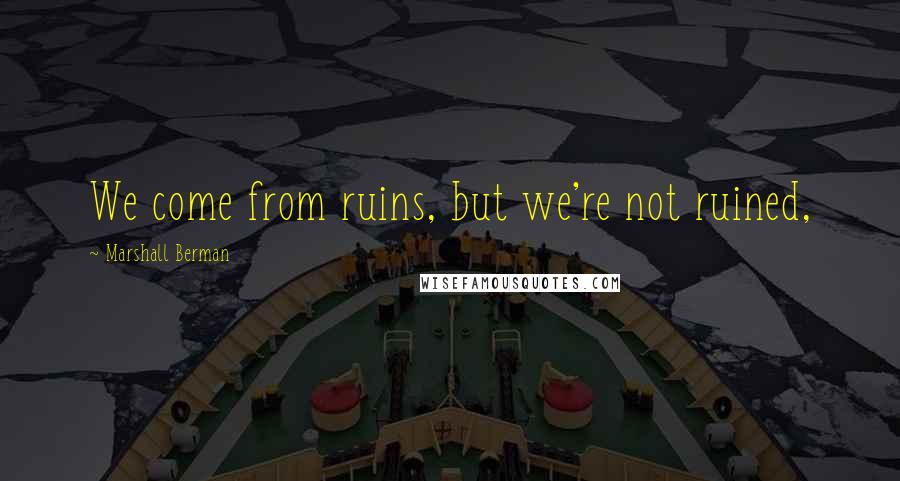 Marshall Berman Quotes: We come from ruins, but we're not ruined,