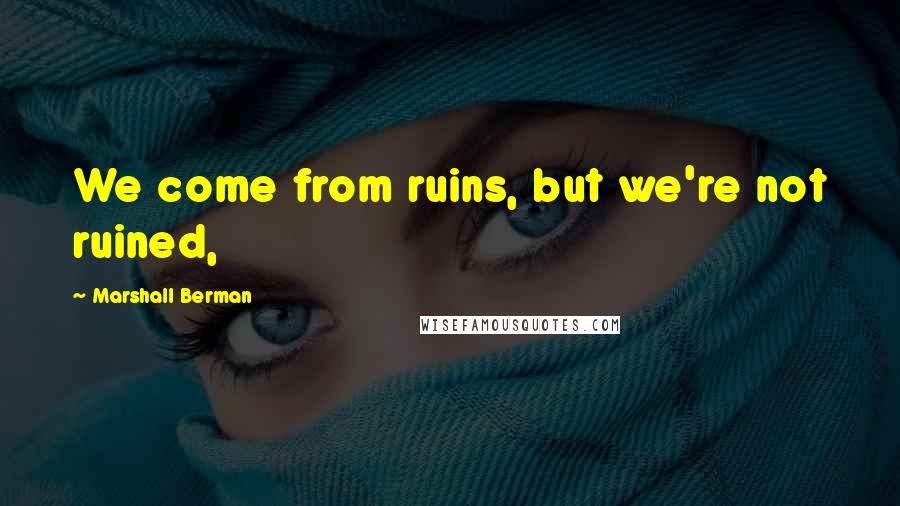 Marshall Berman Quotes: We come from ruins, but we're not ruined,