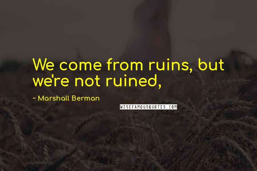 Marshall Berman Quotes: We come from ruins, but we're not ruined,