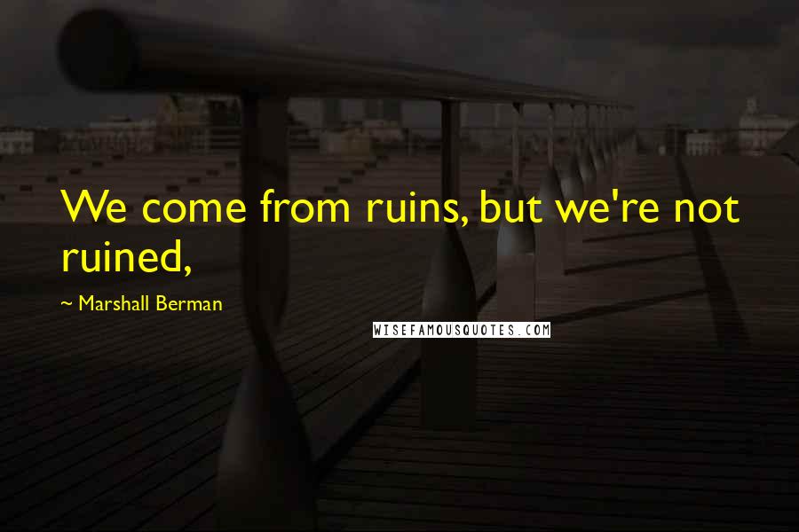 Marshall Berman Quotes: We come from ruins, but we're not ruined,