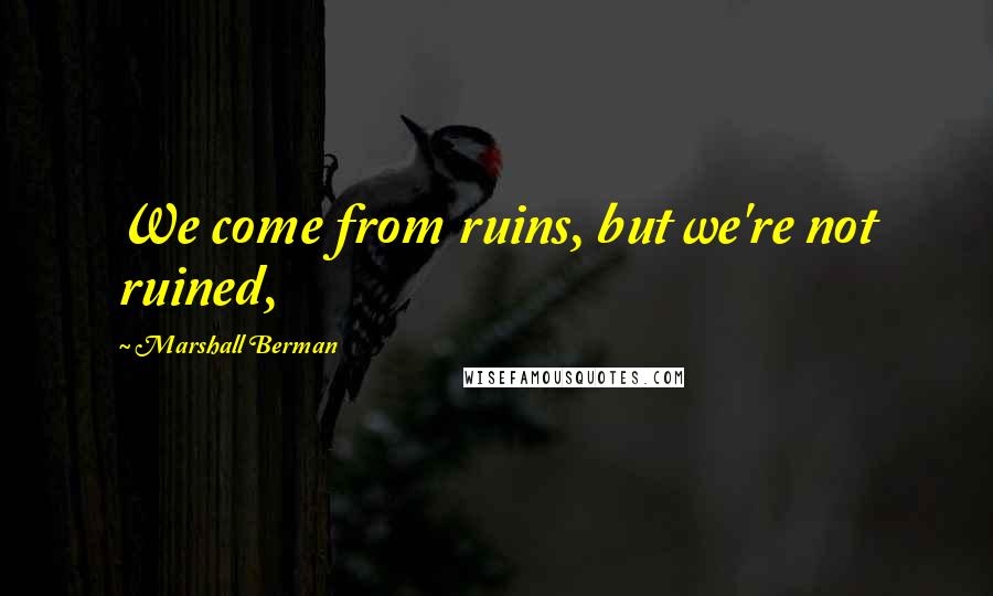 Marshall Berman Quotes: We come from ruins, but we're not ruined,