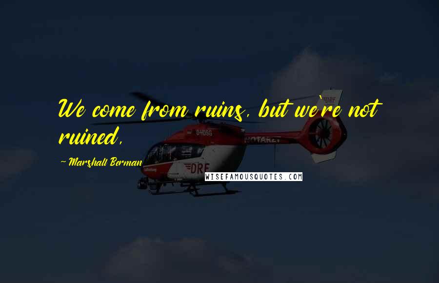 Marshall Berman Quotes: We come from ruins, but we're not ruined,