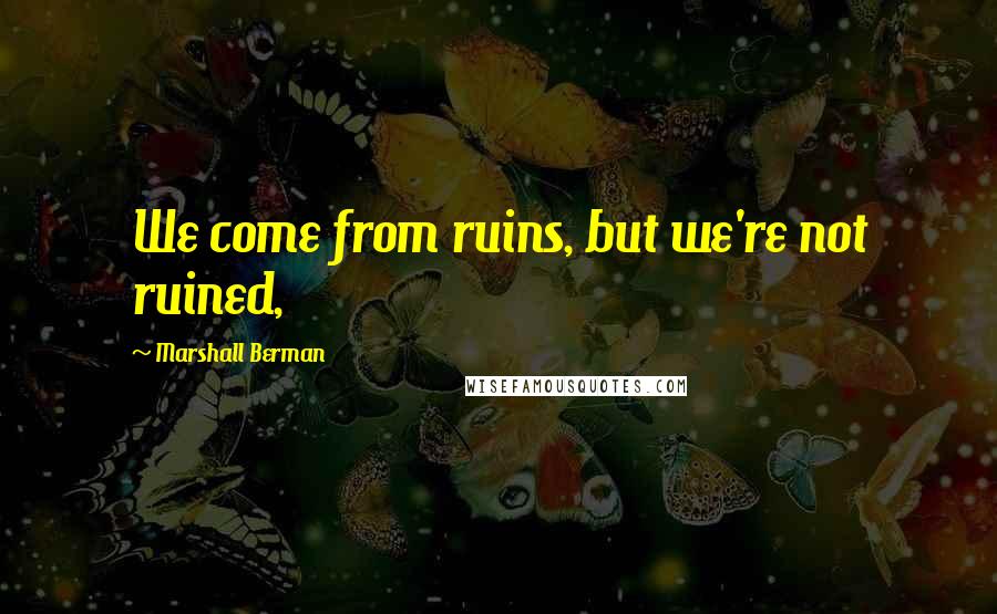 Marshall Berman Quotes: We come from ruins, but we're not ruined,