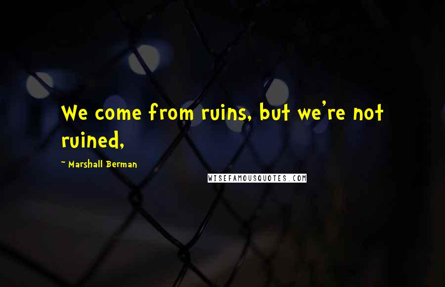 Marshall Berman Quotes: We come from ruins, but we're not ruined,