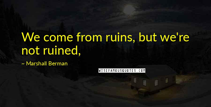 Marshall Berman Quotes: We come from ruins, but we're not ruined,