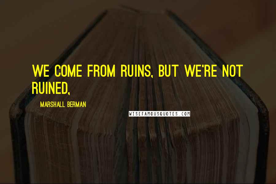 Marshall Berman Quotes: We come from ruins, but we're not ruined,