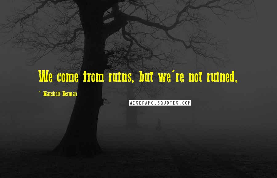 Marshall Berman Quotes: We come from ruins, but we're not ruined,