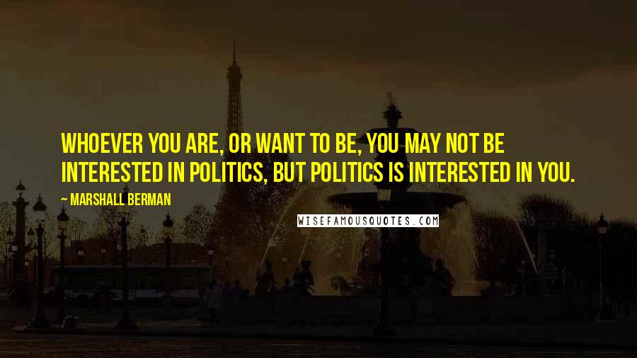 Marshall Berman Quotes: Whoever you are, or want to be, you may not be interested in politics, but politics is interested in you.