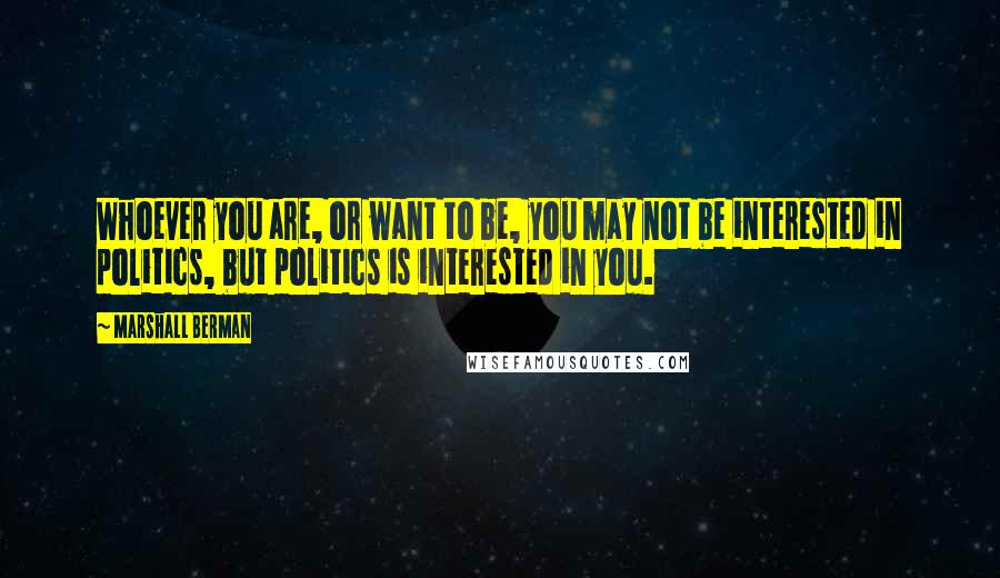 Marshall Berman Quotes: Whoever you are, or want to be, you may not be interested in politics, but politics is interested in you.