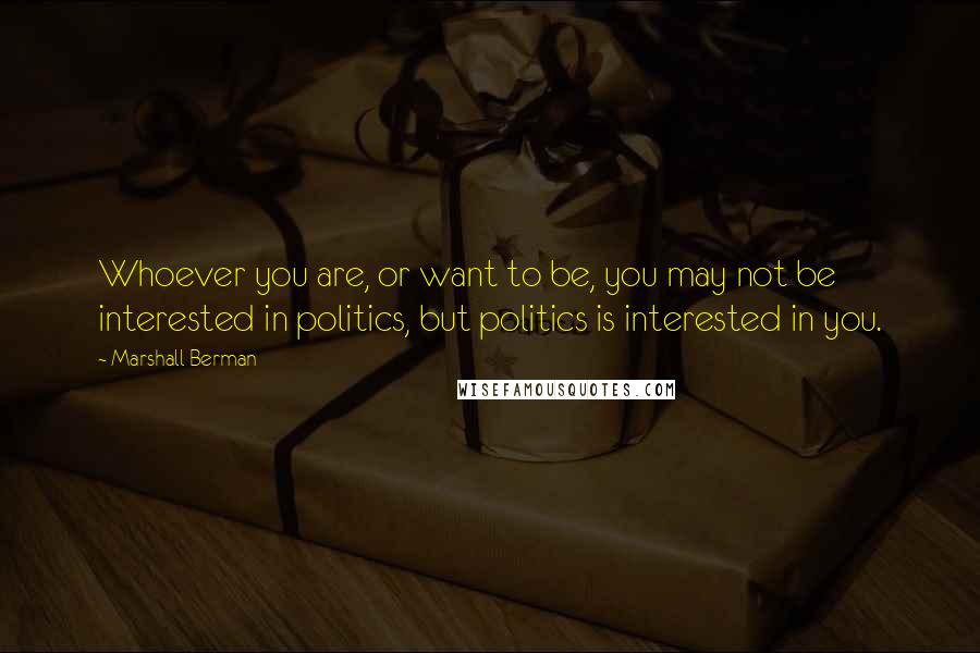 Marshall Berman Quotes: Whoever you are, or want to be, you may not be interested in politics, but politics is interested in you.