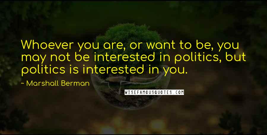 Marshall Berman Quotes: Whoever you are, or want to be, you may not be interested in politics, but politics is interested in you.