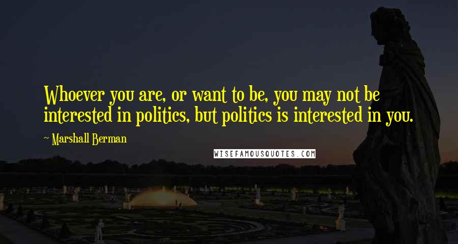 Marshall Berman Quotes: Whoever you are, or want to be, you may not be interested in politics, but politics is interested in you.