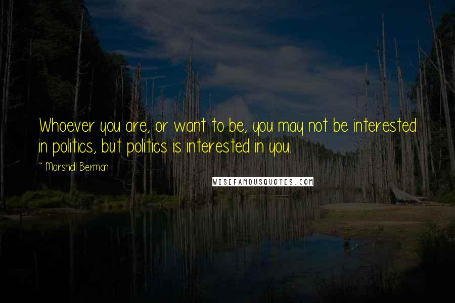 Marshall Berman Quotes: Whoever you are, or want to be, you may not be interested in politics, but politics is interested in you.